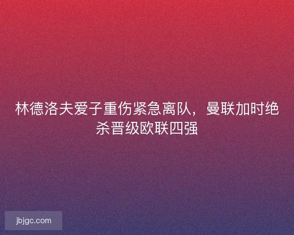林德洛夫爱子重伤紧急离队，曼联加时绝杀晋级欧联四强