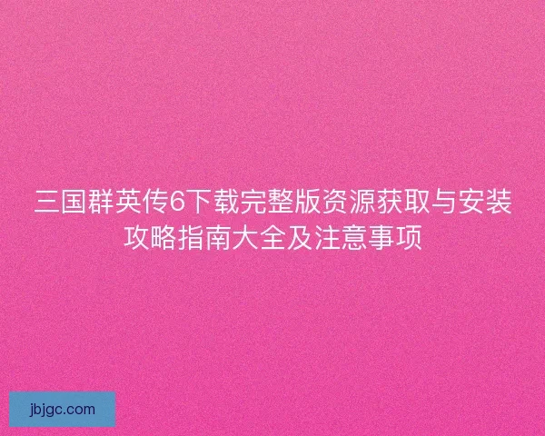 三国群英传6下载完整版资源获取与安装攻略指南大全及注意事项