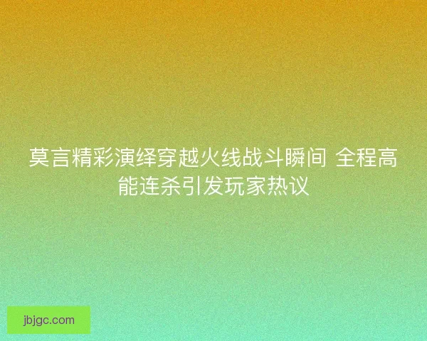 莫言精彩演绎穿越火线战斗瞬间 全程高能连杀引发玩家热议
