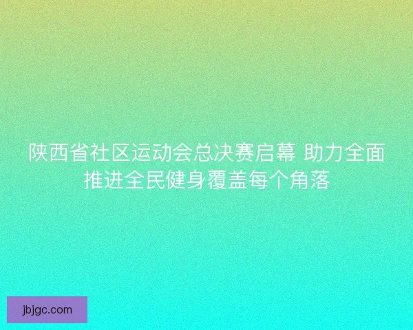 陕西省社区运动会总决赛启幕 助力全面推进全民健身覆盖每个角落