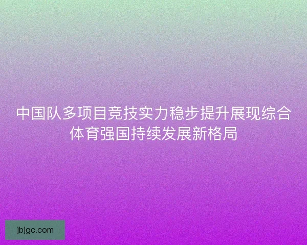中国队多项目竞技实力稳步提升展现综合体育强国持续发展新格局 中国队多项目竞技实力稳步提升展现综合体育强国持续发展新格局