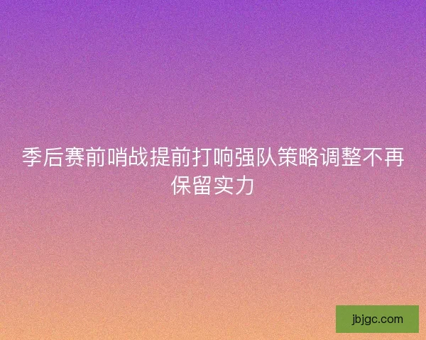 季后赛前哨战提前打响强队策略调整不再保留实力