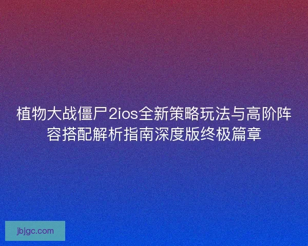 植物大战僵尸2ios全新策略玩法与高阶阵容搭配解析指南深度版终极篇章