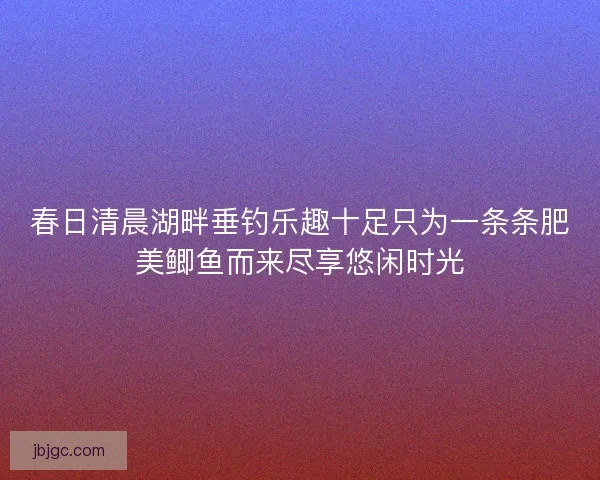 春日清晨湖畔垂钓乐趣十足只为一条条肥美鲫鱼而来尽享悠闲时光 春日清晨湖畔垂钓乐趣十足只为一条条肥美鲫鱼而来尽享悠闲时光
