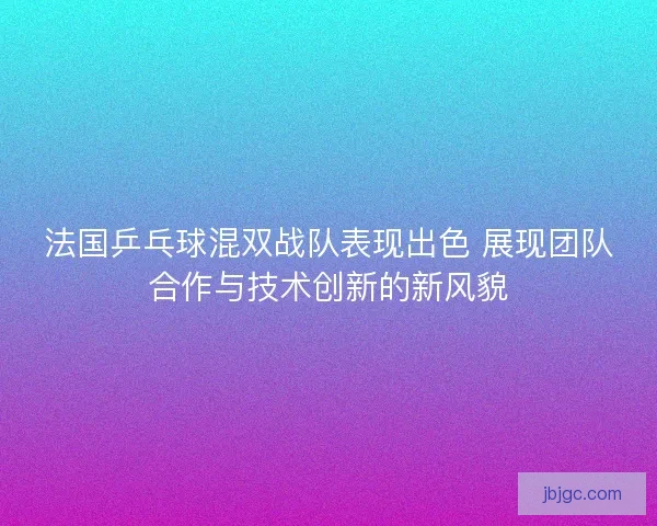 法国乒乓球混双战队表现出色 展现团队合作与技术创新的新风貌