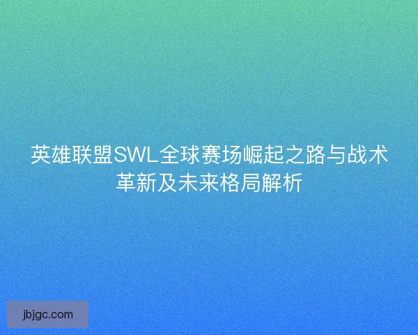 英雄联盟SWL全球赛场崛起之路与战术革新及未来格局解析