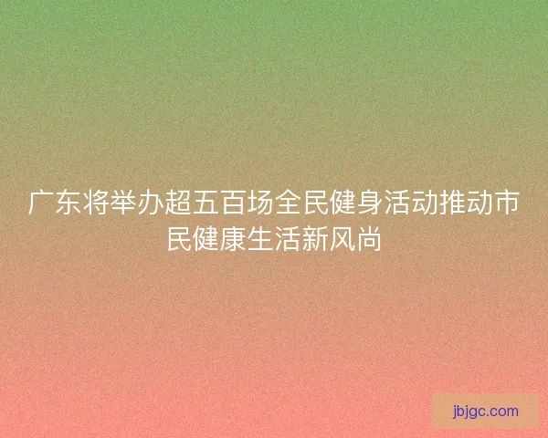广东将举办超五百场全民健身活动推动市民健康生活新风尚