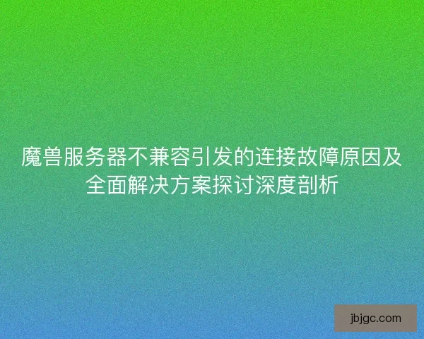 魔兽服务器不兼容引发的连接故障原因及全面解决方案探讨深度剖析 魔兽服务器不兼容引发的连接故障原因及全面解决方案探讨深度剖析