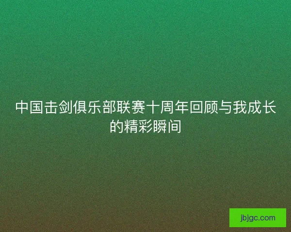 中国击剑俱乐部联赛十周年回顾与我成长的精彩瞬间 中国击剑俱乐部联赛十周年回顾与我成长的精彩瞬间