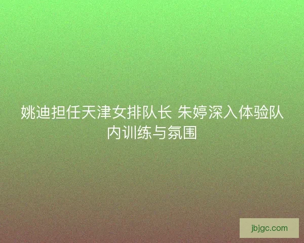 姚迪担任天津女排队长 朱婷深入体验队内训练与氛围 姚迪担任天津女排队长 朱婷深入体验队内训练与氛围