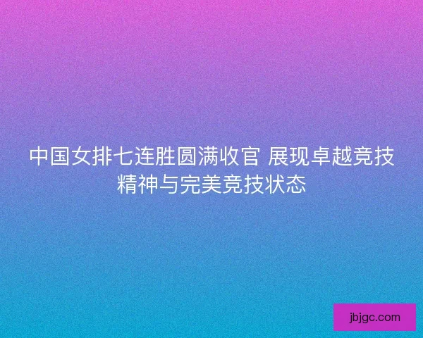 中国女排七连胜圆满收官 展现卓越竞技精神与完美竞技状态