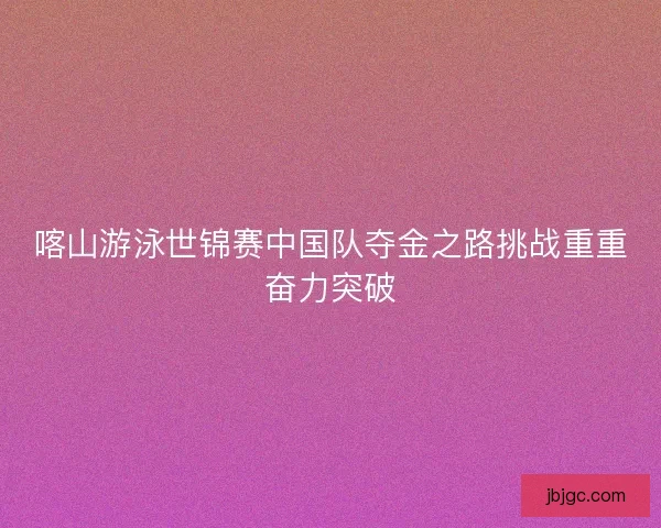 喀山游泳世锦赛中国队夺金之路挑战重重奋力突破