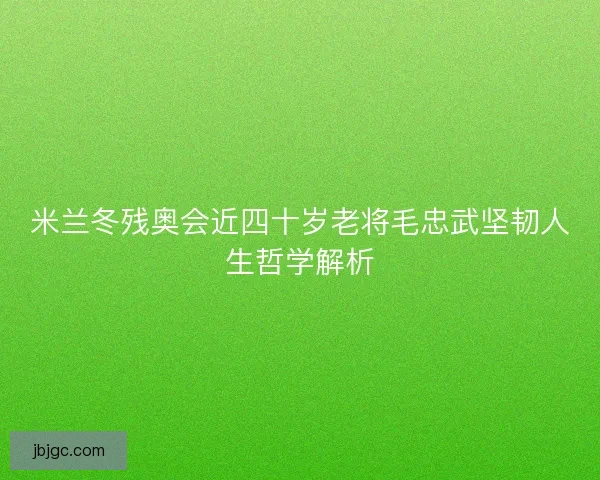 米兰冬残奥会近四十岁老将毛忠武坚韧人生哲学解析 米兰冬残奥会近四十岁老将毛忠武坚韧人生哲学解析
