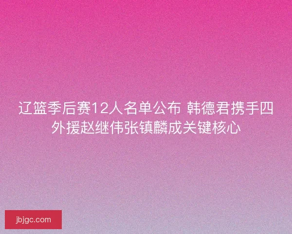 辽篮季后赛12人名单公布 韩德君携手四外援赵继伟张镇麟成关键核心