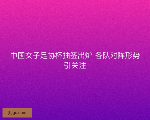 中国女子足协杯抽签出炉 各队对阵形势引关注 中国女子足协杯抽签出炉 各队对阵形势引关注