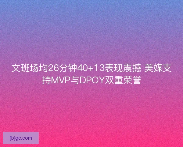 文班场均26分钟40+13表现震撼 美媒支持MVP与DPOY双重荣誉