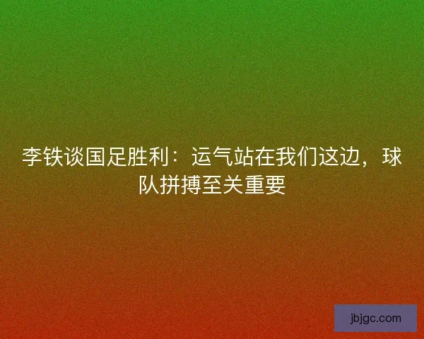 李铁谈国足胜利：运气站在我们这边，球队拼搏至关重要