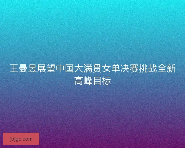 王曼昱展望中国大满贯女单决赛挑战全新高峰目标 王曼昱展望中国大满贯女单决赛挑战全新高峰目标